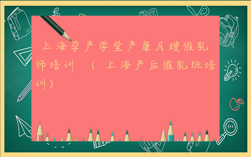 上海孕产学堂产康月嫂催乳师培训 (上海产后催乳班培训)